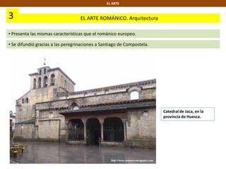 3 EL ARTE ROMÁNICO. Arquitectura
EL ARTE
• Presenta las mismas características que el románico europeo.
• Se difundió gracias a las peregrinaciones a Santiago de Compostela.
Catedral de Jaca, en la
provincia de Huesca.
 
