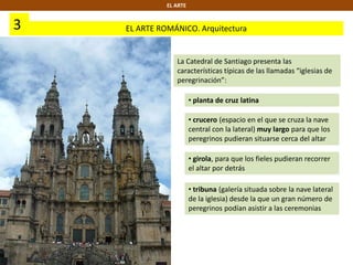 3 EL ARTE ROMÁNICO. Arquitectura
EL ARTE
La Catedral de Santiago presenta las
características típicas de las llamadas “iglesias de
peregrinación”:
• planta de cruz latina
• crucero (espacio en el que se cruza la nave
central con la lateral) muy largo para que los
peregrinos pudieran situarse cerca del altar
• girola, para que los fieles pudieran recorrer
el altar por detrás
• tribuna (galería situada sobre la nave lateral
de la iglesia) desde la que un gran número de
peregrinos podían asistir a las ceremonias
 