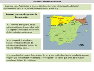 LA PENÍNSULA IBÉRICA EN LA EDAD MEDIA
• Se conoce como Reconquista al proceso por el que los reinos cristianos del norte fueron
expandiéndose hacia el sur, arrebatando territorios a Al-Ándalus
Factores que contribuyeron a la
Reconquista:
 El aumento demográfico de los
núcleos cristianos, debido, sobre todo,
a la llegada de mozárabes procedentes
de los territorios musulmanes.
 Las nuevas tácticas militares,
basadas en la concentración de
caballeros que obtenían, en caso de
victoria, honores y feudos.
 La mentalidad de cruzada: los cristianos del norte se consideraban herederos del antiguo reino
visigodo y se consideraban con derecho a “reconquistar” las tierras que, antes de la invasión
musulmana, habían sido cristianas.
 