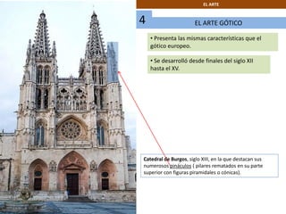 EL ARTE GÓTICO
EL ARTE
• Presenta las mismas características que el
gótico europeo.
• Se desarrolló desde finales del siglo XII
hasta el XV.
4
Catedral de Burgos, siglo XIII, en la que destacan sus
numerosos pináculos ( pilares rematados en su parte
superior con figuras piramidales o cónicas).
 