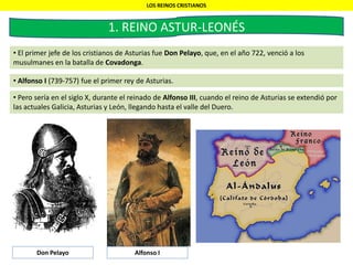 LOS REINOS CRISTIANOS
1. REINO ASTUR-LEONÉS
• El primer jefe de los cristianos de Asturias fue Don Pelayo, que, en el año 722, venció a los
musulmanes en la batalla de Covadonga.
• Alfonso I (739-757) fue el primer rey de Asturias.
• Pero sería en el siglo X, durante el reinado de Alfonso III, cuando el reino de Asturias se extendió por
las actuales Galicia, Asturias y León, llegando hasta el valle del Duero.
Don Pelayo Alfonso I
 