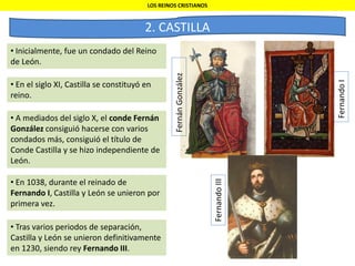 LOS REINOS CRISTIANOS
2. CASTILLA
• Inicialmente, fue un condado del Reino
de León.
• A mediados del siglo X, el conde Fernán
González consiguió hacerse con varios
condados más, consiguió el título de
Conde Castilla y se hizo independiente de
León.
• En el siglo XI, Castilla se constituyó en
reino.
• En 1038, durante el reinado de
Fernando I, Castilla y León se unieron por
primera vez.
• Tras varios periodos de separación,
Castilla y León se unieron definitivamente
en 1230, siendo rey Fernando III.
FernandoI
FernandoIII
FernánGonzález
 