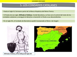5. LOS CONDADOS CATALANES
• Hasta el siglo IX, formaron parte de la Marca Hispánica del Reino Franco.
LOS REINOS CRISTIANOS
• A finales de ese siglo, Wifredo el Velloso, Conde Barcelona, se hizo con el control del resto de los
condados catalanes y consiguió el derecho a transmitir el título a sus descendientes.
• En el siglo XII, el Condado de Barcelona quedó incorporado al Reino de Aragón
Wifredo el Velloso, en un dibujo del siglo XIV
 