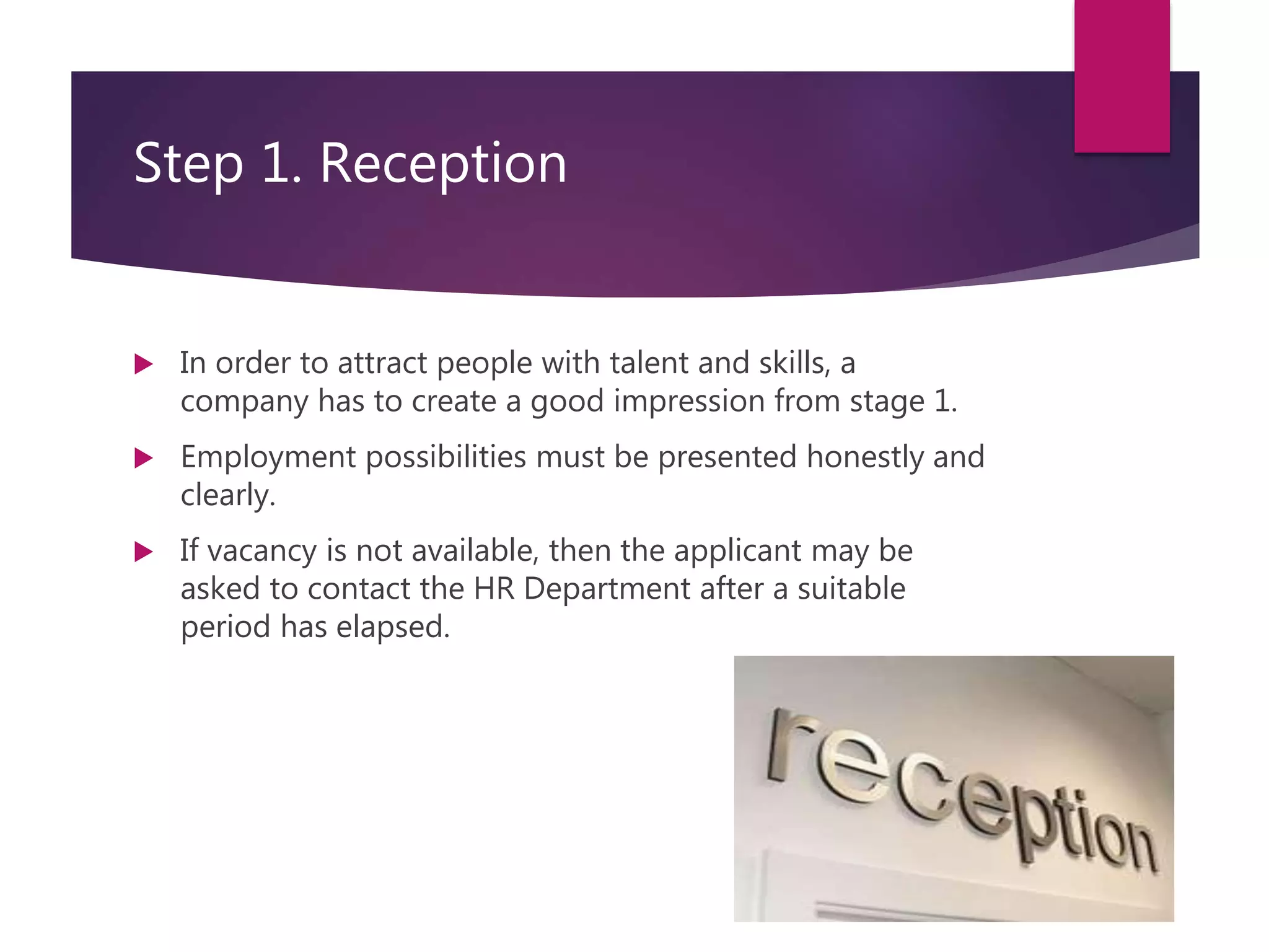 Step 1. Reception
 In order to attract people with talent and skills, a
company has to create a good impression from stage 1.
 Employment possibilities must be presented honestly and
clearly.
 If vacancy is not available, then the applicant may be
asked to contact the HR Department after a suitable
period has elapsed.
 