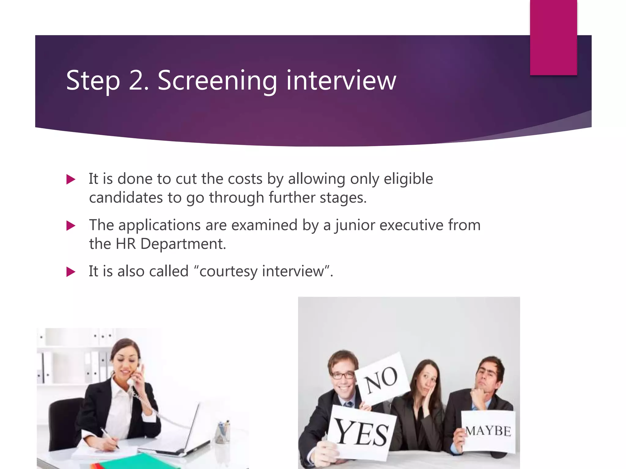 Step 2. Screening interview
 It is done to cut the costs by allowing only eligible
candidates to go through further stages.
 The applications are examined by a junior executive from
the HR Department.
 It is also called “courtesy interview”.
 
