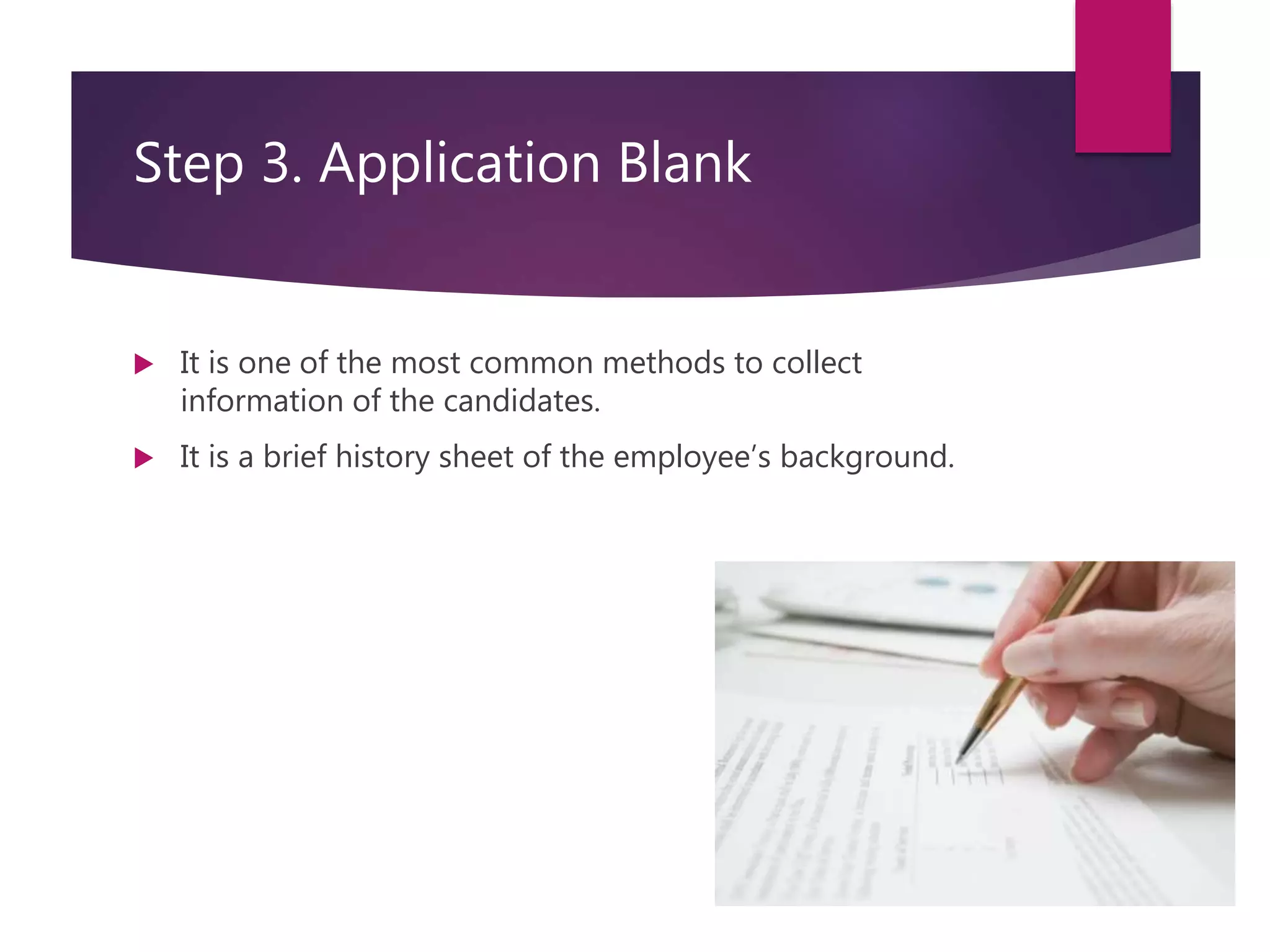Step 3. Application Blank
 It is one of the most common methods to collect
information of the candidates.
 It is a brief history sheet of the employee’s background.
 