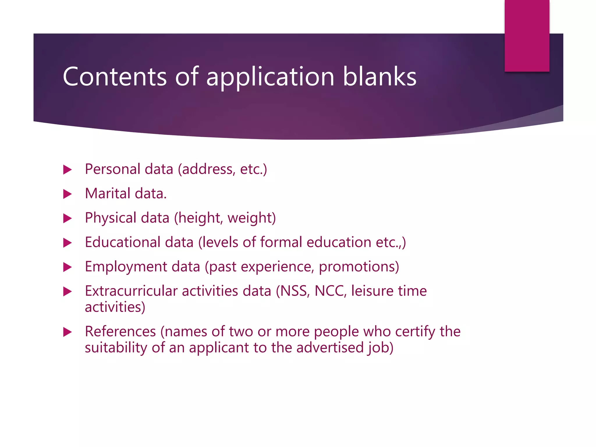 Contents of application blanks
 Personal data (address, etc.)
 Marital data.
 Physical data (height, weight)
 Educational data (levels of formal education etc.,)
 Employment data (past experience, promotions)
 Extracurricular activities data (NSS, NCC, leisure time
activities)
 References (names of two or more people who certify the
suitability of an applicant to the advertised job)
 