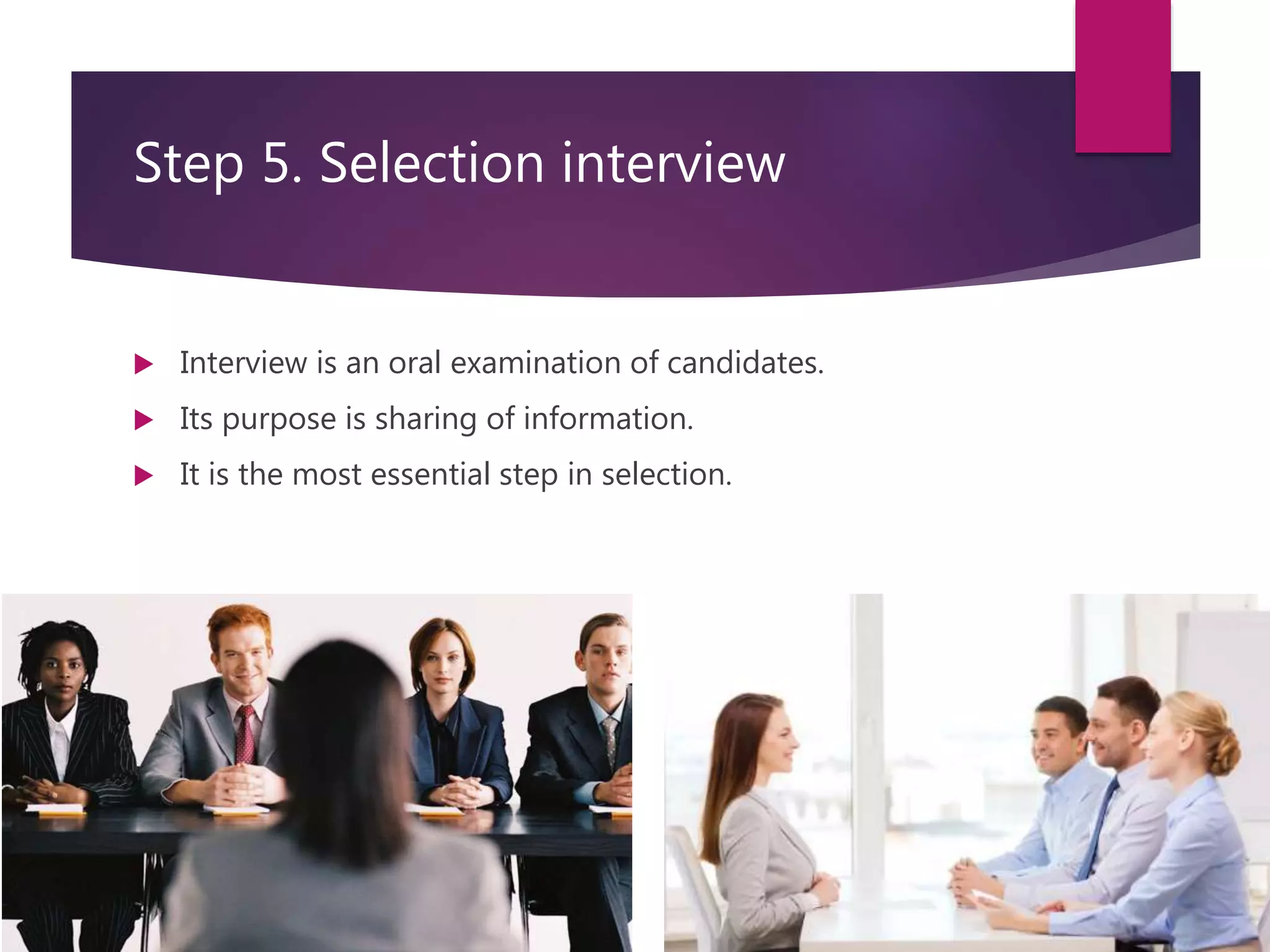 Step 5. Selection interview
 Interview is an oral examination of candidates.
 Its purpose is sharing of information.
 It is the most essential step in selection.
 