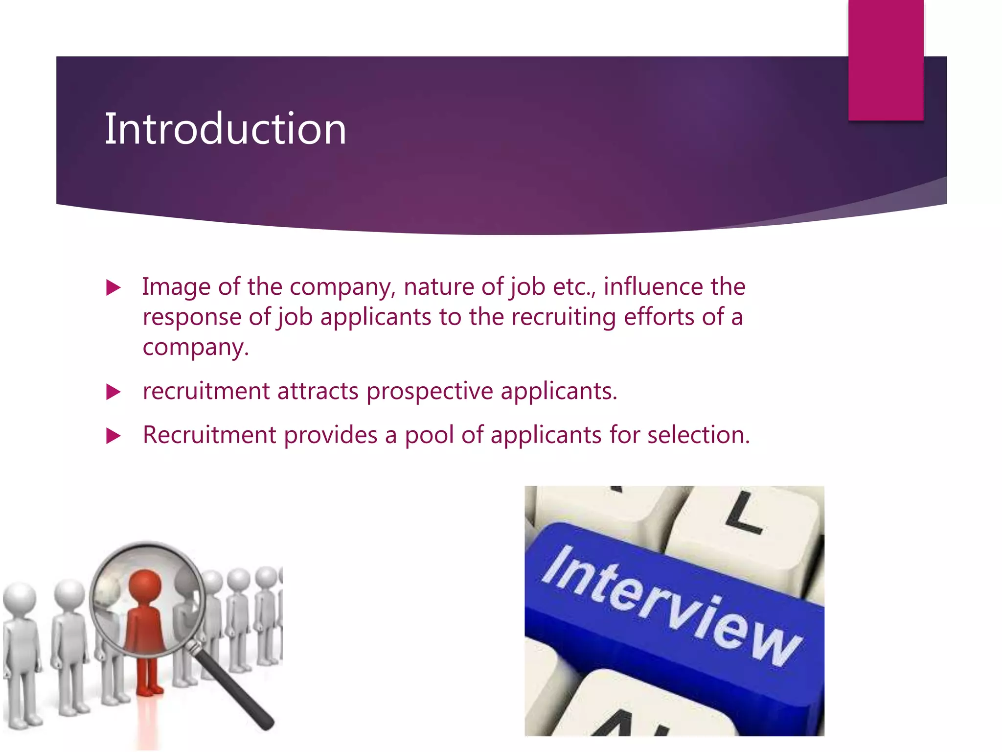 Introduction
 Image of the company, nature of job etc., influence the
response of job applicants to the recruiting efforts of a
company.
 recruitment attracts prospective applicants.
 Recruitment provides a pool of applicants for selection.
 