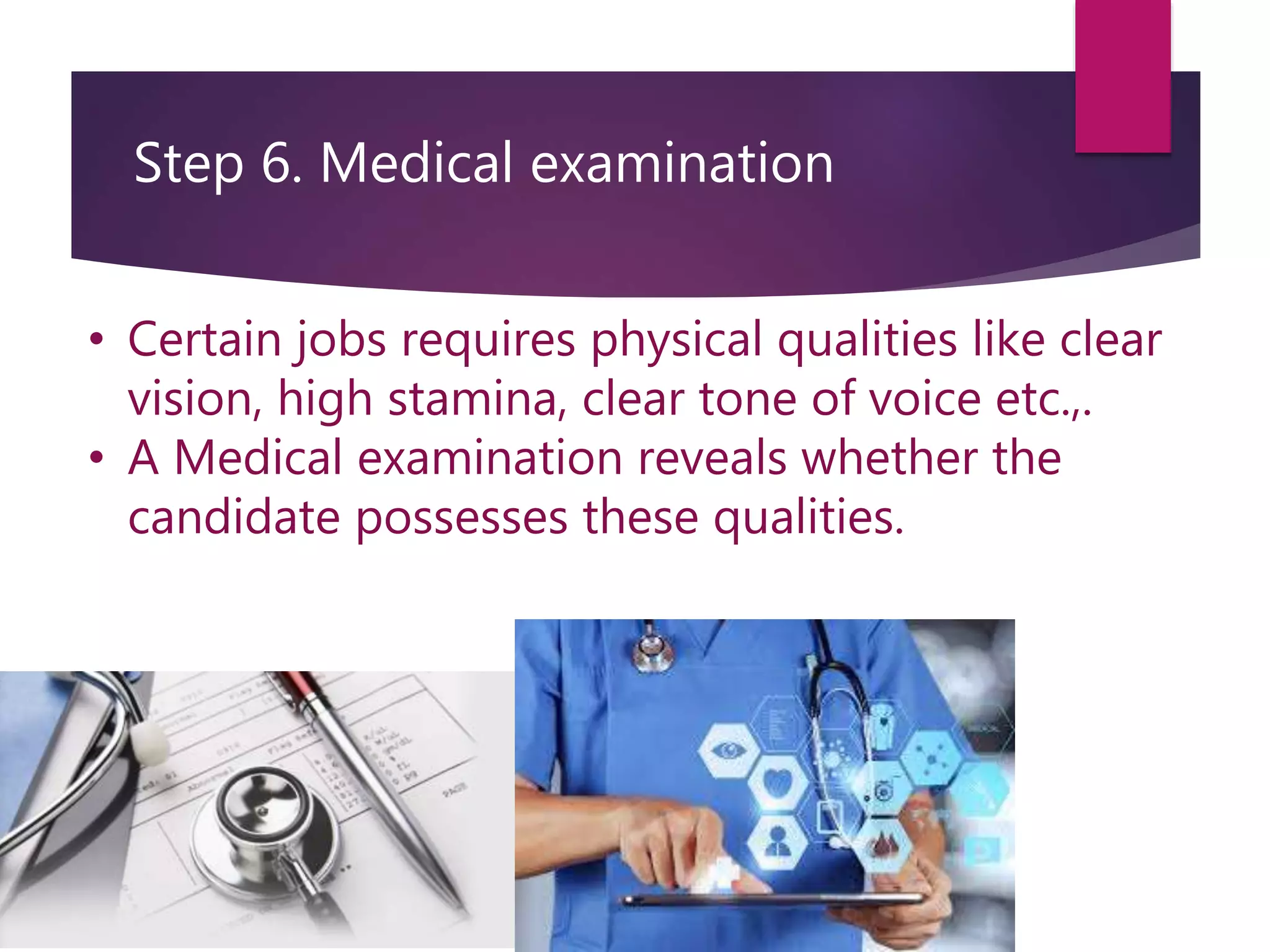 Step 6. Medical examination
• Certain jobs requires physical qualities like clear
vision, high stamina, clear tone of voice etc.,.
• A Medical examination reveals whether the
candidate possesses these qualities.
 