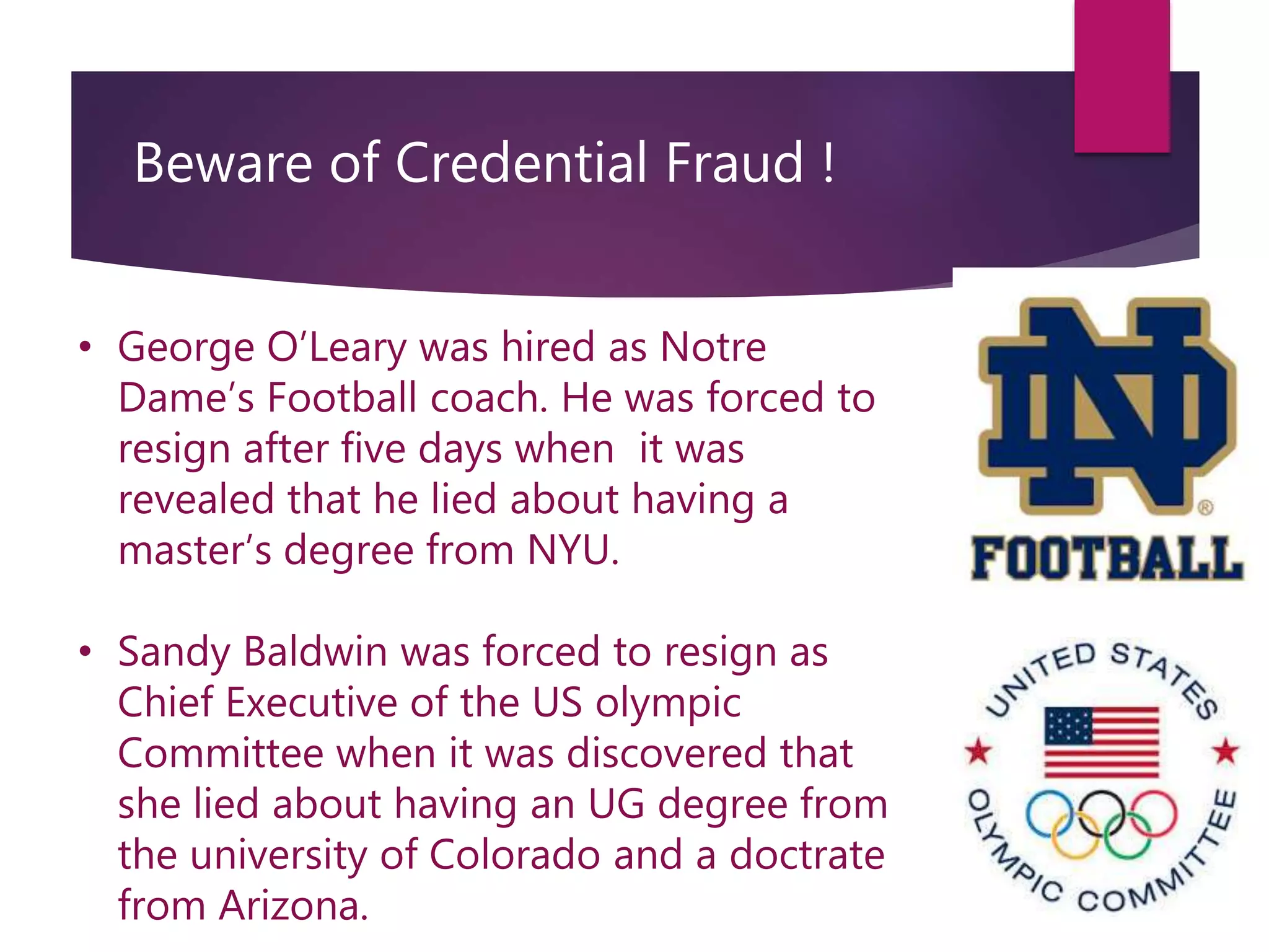 Beware of Credential Fraud !
• George O’Leary was hired as Notre
Dame’s Football coach. He was forced to
resign after five days when it was
revealed that he lied about having a
master’s degree from NYU.
• Sandy Baldwin was forced to resign as
Chief Executive of the US olympic
Committee when it was discovered that
she lied about having an UG degree from
the university of Colorado and a doctrate
from Arizona.
 