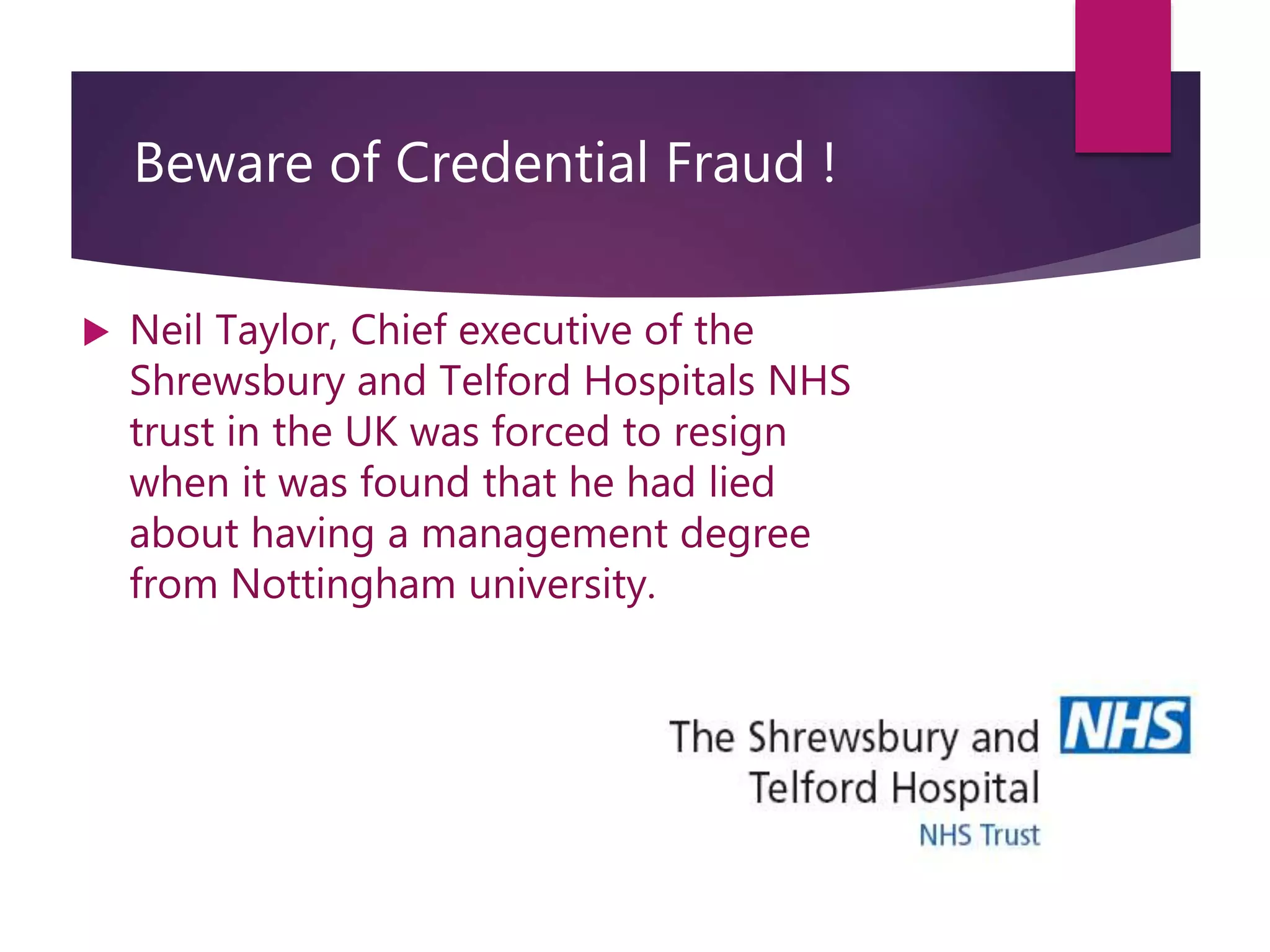 Beware of Credential Fraud !
 Neil Taylor, Chief executive of the
Shrewsbury and Telford Hospitals NHS
trust in the UK was forced to resign
when it was found that he had lied
about having a management degree
from Nottingham university.
 