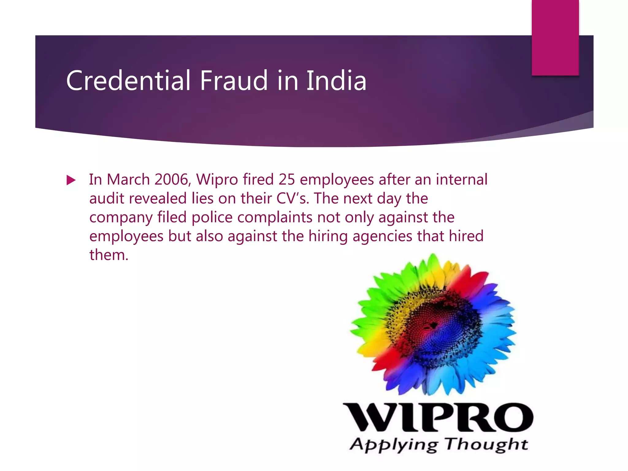 Credential Fraud in India
 In March 2006, Wipro fired 25 employees after an internal
audit revealed lies on their CV’s. The next day the
company filed police complaints not only against the
employees but also against the hiring agencies that hired
them.
 