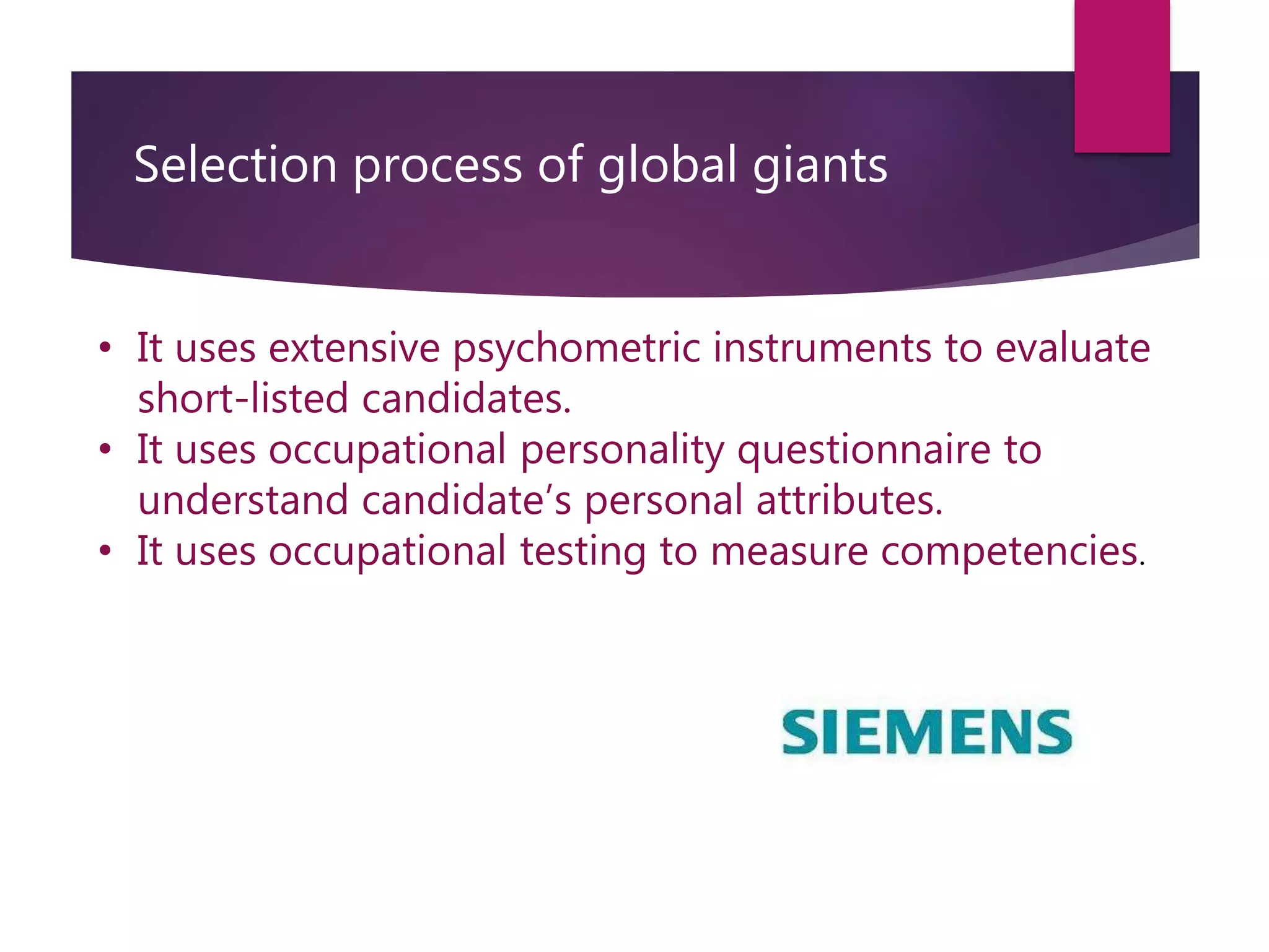Selection process of global giants
• It uses extensive psychometric instruments to evaluate
short-listed candidates.
• It uses occupational personality questionnaire to
understand candidate’s personal attributes.
• It uses occupational testing to measure competencies.
 
