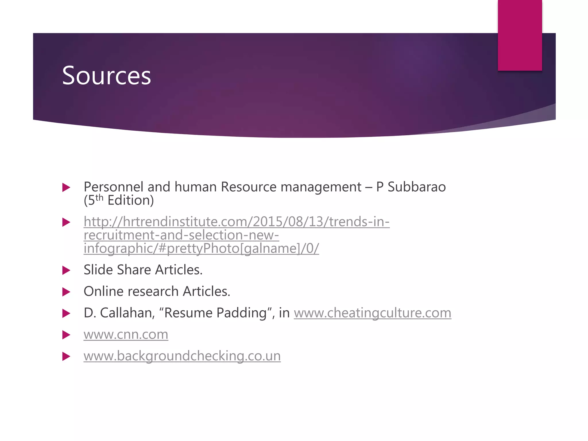 Sources
 Personnel and human Resource management – P Subbarao
(5th Edition)
 http://hrtrendinstitute.com/2015/08/13/trends-in-
recruitment-and-selection-new-
infographic/#prettyPhoto[galname]/0/
 Slide Share Articles.
 Online research Articles.
 D. Callahan, “Resume Padding”, in www.cheatingculture.com
 www.cnn.com
 www.backgroundchecking.co.un
 