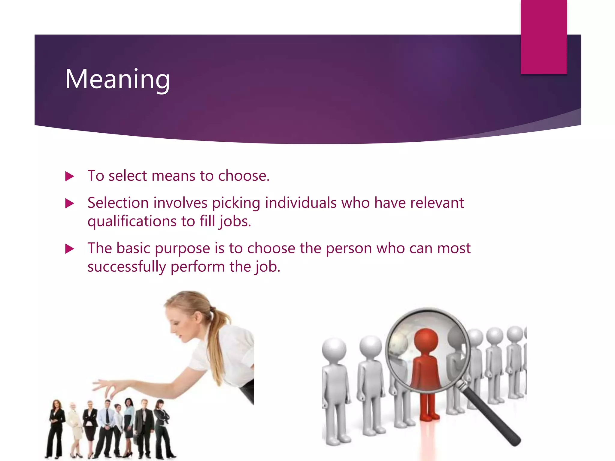 Meaning
 To select means to choose.
 Selection involves picking individuals who have relevant
qualifications to fill jobs.
 The basic purpose is to choose the person who can most
successfully perform the job.
 