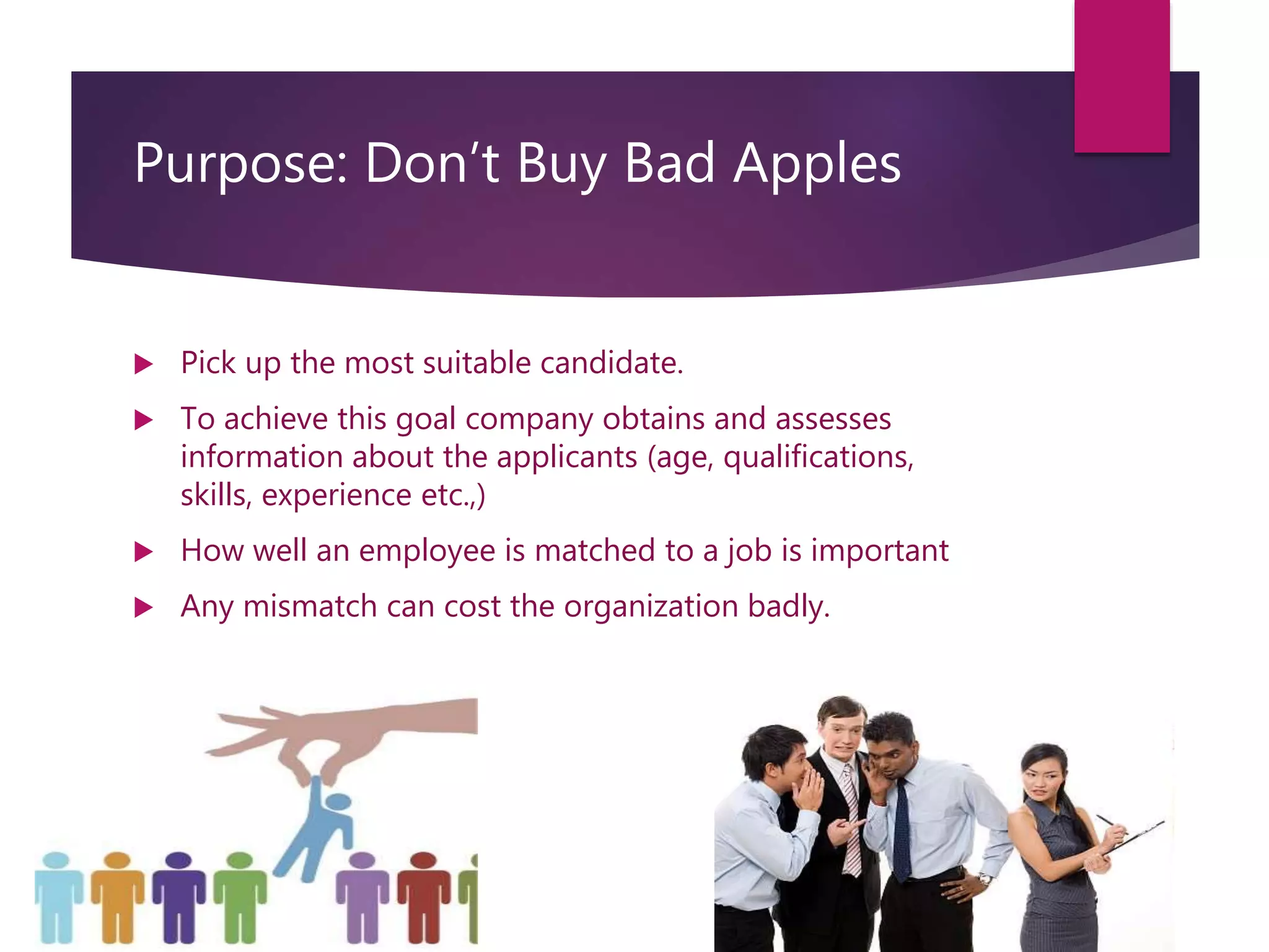 Purpose: Don’t Buy Bad Apples
 Pick up the most suitable candidate.
 To achieve this goal company obtains and assesses
information about the applicants (age, qualifications,
skills, experience etc.,)
 How well an employee is matched to a job is important
 Any mismatch can cost the organization badly.
 