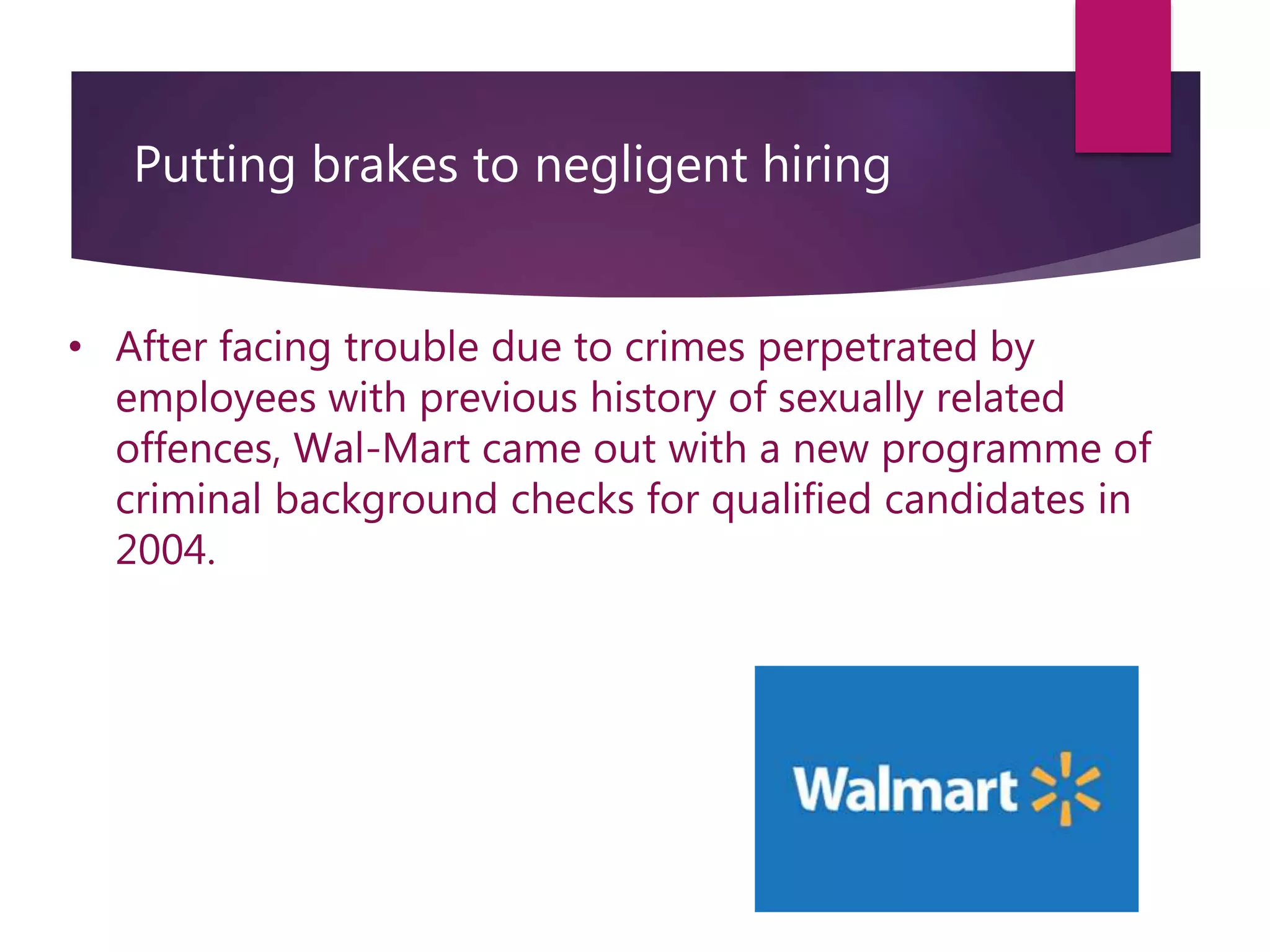 Putting brakes to negligent hiring
• After facing trouble due to crimes perpetrated by
employees with previous history of sexually related
offences, Wal-Mart came out with a new programme of
criminal background checks for qualified candidates in
2004.
 