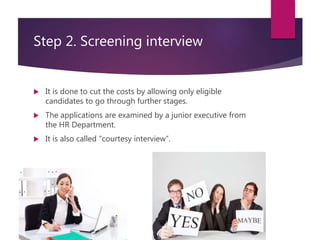 Step 2. Screening interview
 It is done to cut the costs by allowing only eligible
candidates to go through further stages.
 The applications are examined by a junior executive from
the HR Department.
 It is also called “courtesy interview”.
 