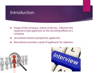 Introduction
 Image of the company, nature of job etc., influence the
response of job applicants to the recruiting efforts of a
company.
 recruitment attracts prospective applicants.
 Recruitment provides a pool of applicants for selection.
 