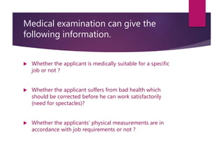 Medical examination can give the
following information.
 Whether the applicant is medically suitable for a specific
job or not ?
 Whether the applicant suffers from bad health which
should be corrected before he can work satisfactorily
(need for spectacles)?
 Whether the applicants’ physical measurements are in
accordance with job requirements or not ?
 