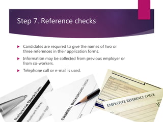Step 7. Reference checks
 Candidates are required to give the names of two or
three references in their application forms.
 Information may be collected from previous employer or
from co-workers.
 Telephone call or e-mail is used.
 