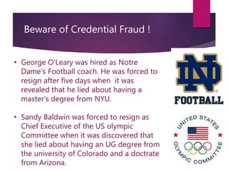 Beware of Credential Fraud !
• George O’Leary was hired as Notre
Dame’s Football coach. He was forced to
resign after five days when it was
revealed that he lied about having a
master’s degree from NYU.
• Sandy Baldwin was forced to resign as
Chief Executive of the US olympic
Committee when it was discovered that
she lied about having an UG degree from
the university of Colorado and a doctrate
from Arizona.
 