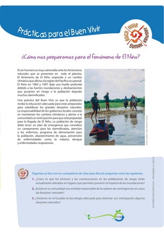 Prácticas para el Buen Vivir
DISTRIBUCIÓNGRATUITA-PROHIBIDALAVENTA
¿Cómo nos preparamos para el fenómeno de El Niño?
Organiza un foro con tus compañeros de clase para discutir preguntas como las siguientes.
1. ¿Crees tú que los terrenos y las construcciones en las poblaciones de riesgo están
actualmente ubicados en lugares que permiten prevenir el impacto de las inundaciones?
2. ¿Existe en tu comunidad una entidad responsable de los planes de contingencias en casos
de desastres naturales?
3. ¿Tenemos en el Ecuador la tecnología adecuada para detectar con anticipación algunos
desastres naturales?
115
El ser humano es muy vulnerable ante los fenómenos
naturales que se presentan en todo el planeta.
El fenómeno de El Niño responde a un cambio
climáticoqueafectaalaregióndelPacíficoecuatorial.
El Niño en 1982 y 1997 dejó una huella profunda
debido a las fuertes inundaciones y deslizamientos
que pusieron en riesgo a la población dejando
muchos damnificados.
Una práctica del Buen Vivir es que la población
reciba la educación adecuada para estar preparados
para sobrellevar los grandes desastres naturales.
La responsabilidad de los gobiernos locales consiste
en monitorear los cambios climáticos y alertar a la
comunidadconanticipaciónparaqueestépreparada
para la llegada de El Niño. La población de riesgo
debe tener un plan de emergencia que considere
un campamento para los damnificados, atención
a los enfermos, programa de alimentación para
la población, abastecimiento de agua, prevención
de enfermedades como la malaria, dengue
y enfermedades respiratorias.
ArchivográÀcoGrupoEditorialNorma
DISTRIBUCIÓNGRATUITA-PROHIBIDALAVENTA
 