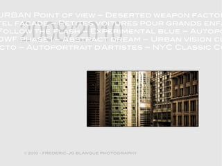 URBAN Point of view – Deserted weapon factor


    2008/2010
tel facade – Petites voitures pour grands enfa
Follow the flash – Experimental blue – Autopo
DWF phase I – Abstract dream – Urban vision cl
cto – Autoportrait d'Artistes – NYC Classic Co




     © 2010 - FREDERIC-JG BLANQUE PHOTOGRAPHY
 