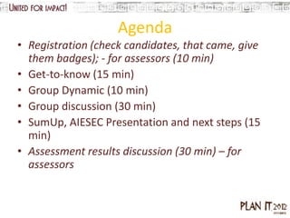 Agenda
• Registration (check candidates, that came, give
  them badges); - for assessors (10 min)
• Get-to-know (15 min)
• Group Dynamic (10 min)
• Group discussion (30 min)
• SumUp, AIESEC Presentation and next steps (15
  min)
• Assessment results discussion (30 min) – for
  assessors
 