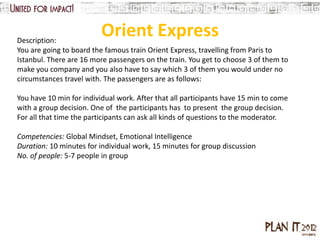 Description:
                          Orient Express
You are going to board the famous train Orient Express, travelling from Paris to
Istanbul. There are 16 more passengers on the train. You get to choose 3 of them to
make you company and you also have to say which 3 of them you would under no
circumstances travel with. The passengers are as follows:

You have 10 min for individual work. After that all participants have 15 min to come
with a group decision. One of the participants has to present the group decision.
For all that time the participants can ask all kinds of questions to the moderator.

Competencies: Global Mindset, Emotional Intelligence
Duration: 10 minutes for individual work, 15 minutes for group discussion
No. of people: 5-7 people in group
 