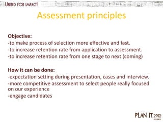 Assessment principles
Objective:
-to make process of selection more effective and fast.
-to increase retention rate from application to assessment.
-to increase retention rate from one stage to next (coming)

How it can be done:
-expectation setting during presentation, cases and interview.
-more competitive assessment to select people really focused
on our experience
-engage candidates
 
