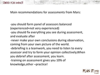 Main recommendations for assessments from Mars:


-you should form panel of assessors balanced
(experienced+not very experienced)
-you should fix everything you see during assessment,
and evaluate after
-never make your own conclusions during observation,
coming from your own picture of the world.
-debriefing is a teamwork, you need to listen to every
assessor and try to form your opinion collectively.When
you debrief after assessment, you learn.
-training on assessment gives you 10% of
knowledge,other –practice!
 