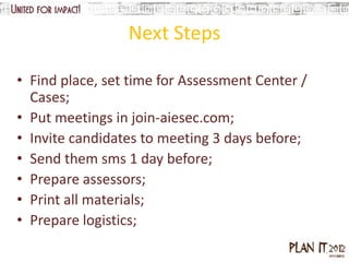 Next Steps

• Find place, set time for Assessment Center /
  Cases;
• Put meetings in join-aiesec.com;
• Invite candidates to meeting 3 days before;
• Send them sms 1 day before;
• Prepare assessors;
• Print all materials;
• Prepare logistics;
 
