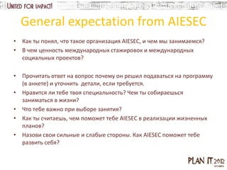General expectation from AIESEC
• Как ты понял, что такое организация AIESEC, и чем мы занимаемся?
• В чем ценность международных стажировок и международных
  социальных проектов?

• Прочитать ответ на вопрос почему он решил подаваться на программу
  (в анкете) и уточнить детали, если требуется.
• Нравится ли тебе твоя специальность? Чем ты собираешься
  заниматься в жизни?
• Что тебе важно при выборе занятия?
• Как ты считаешь, чем поможет тебе AIESEC в реализации жизненных
  планов?
• Назови свои сильные и слабые стороны. Как AIESEC поможет тебе
  развить себя?
 