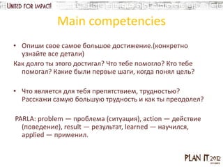 Main competencies
• Опиши свое самое большое достижение.(конкретно
  узнайте все детали)
Как долго ты этого достигал? Что тебе помогло? Кто тебе
  помогал? Какие были первые шаги, когда понял цель?

• Что является для тебя препятствием, трудностью?
  Расскажи самую большую трудность и как ты преодолел?

PARLA: problem — проблема (ситуация), action — действие
  (поведение), result — результат, learned — научился,
  applied — применил.
 