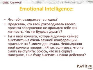 Emotional Intelligence:
• Что тебя раздражает в людях?
• Представь, что твой руководитель твоего
  проекта совершенно не нравится тебе как
  личность. Что ты будешь делать?
• Ты и твой коллега, который должен сейчас
  выступить на очень важной конференции,
  приехали за 5 минут до начала. Неожиданно
  твой коллега говорит: «Я так волнуюсь, что не
  смогу выступить: боюсь, что все сорву!
  Наверное, я не буду выступть» Ваши действия?
 