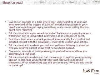 • Give me an example of a time where your understanding of your own
  emotions–and of the triggers that set off emotional responses in you–
  saved you from doing or saying something in a business setting that you
  might have regretted
• Tell me about a time you were knocked off balance on a project you were
  working on due to unexpected information or an unexpected event.
• Describe a time when you took personal accountability for a conflict and
  initiated contact with the individual(s) involved to explain your actions.
• Tell me about a time where you lost your patience listening to someone
  who you believed did not know what he was talking about.
• Give me an example of an important goal you had to set and how you
  accomplished that goal.
• Tell me about a time when you had the courage to express your opposing
  opinion to someone who generally does not take well to opposing
  viewpoints. What relationship was this person to you? Why did you decide
  to speak up?
 