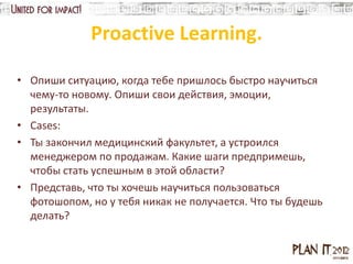 Proactive Learning.

• Опиши ситуацию, когда тебе пришлось быстро научиться
  чему-то новому. Опиши свои действия, эмоции,
  результаты.
• Cases:
• Ты закончил медицинский факультет, а устроился
  менеджером по продажам. Какие шаги предпримешь,
  чтобы стать успешным в этой области?
• Представь, что ты хочешь научиться пользоваться
  фотошопом, но у тебя никак не получается. Что ты будешь
  делать?
 
