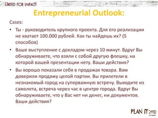 Entrepreneurial Outlook:
Cases:
• Ты - руководитель крупного проекта. Для его реализации
  не хватает 100.000 рублей. Как ты найдешь их? (5
  способов)
• Ваше выступление с докладом через 10 минут. Вдруг Вы
  обнаруживаете, что взяли с собой другую флешку, на
  которой вашей презентации нету. Ваши действия?
• Вы хорошо показали себя в продажах товара. Вам
  доверили продажу целой партии. Вы прилетели в
  незнакомый город на суперважную встречу. Выходите из
  самолета, встреча через час в центре города. Вдруг Вы
  обнаруживаете, что у Вас нет ни денег, ни документов.
  Ваши действия?
 