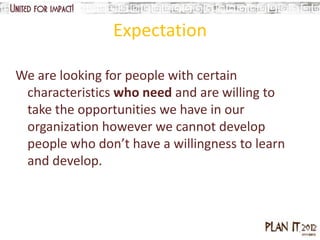 Expectation

We are looking for people with certain
 characteristics who need and are willing to
 take the opportunities we have in our
 organization however we cannot develop
 people who don’t have a willingness to learn
 and develop.
 