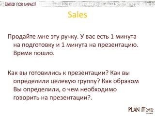 Sales

Продайте мне эту ручку. У вас есть 1 минута
 на подготовку и 1 минута на презентацию.
 Время пошло.

Как вы готовились к презентации? Как вы
  определили целевую группу? Как образом
  Вы определили, о чем необходимо
  говорить на презентации?.
 