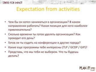 Expectation from activities

• Чем бы он хотел заниматься в организации? В каком
  направлении работать? Какая позиция для него наиболее
  привлекательна?
• Сколько времени ты готов уделять организации? Как
  проходит его день?
• Готов ли ты ездить на конференции в другие города?
• Какие еще программы тебе интересны (TLP / GCDP / GIP)?
• Представь, что мы тебя не выберем. Что ты будешь
  делать?
 