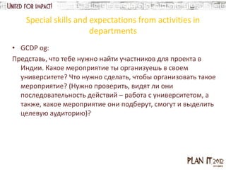 Special skills and expectations from activities in
                       departments
• GCDP og:
Представь, что тебе нужно найти участников для проекта в
  Индии. Какое мероприятие ты организуешь в своем
  университете? Что нужно сделать, чтобы организовать такое
  мероприятие? (Нужно проверить, видят ли они
  последовательность действий – работа с университетом, а
  также, какое мероприятие они подберут, смогут и выделить
  целевую аудиторию)?
 