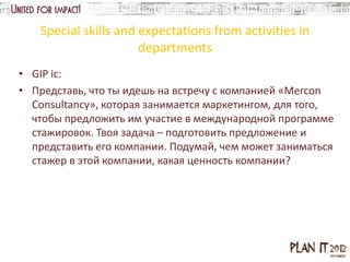 Special skills and expectations from activities in
                      departments
• GIP ic:
• Представь, что ты идешь на встречу с компанией «Mercon
  Consultancy», которая занимается маркетингом, для того,
  чтобы предложить им участие в международной программе
  стажировок. Твоя задача – подготовить предложение и
  представить его компании. Подумай, чем может заниматься
  стажер в этой компании, какая ценность компании?
 