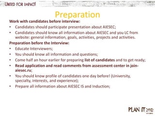 Preparation
Work with candidates before interview:
• Candidates should participate presentation about AIESEC;
• Candidates should know all information about AIESEC and you LC from
   website: general information, goals, activities, projects and activities.
Preparation before the Interview:
• Educate Interviewers;
• You should know all information and questions;
• Come half an hour earlier for preparing list of candidates and to get ready;
• Read application and read comments from assessment center in join-
   aiesec.ru;
• You should know profile of candidates one day before! (University,
   specialty, interests, and experience);
• Prepare all information about AIESEC IS and Induction;
 