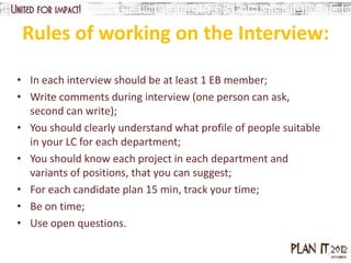 Rules of working on the Interview:

• In each interview should be at least 1 EB member;
• Write comments during interview (one person can ask,
  second can write);
• You should clearly understand what profile of people suitable
  in your LC for each department;
• You should know each project in each department and
  variants of positions, that you can suggest;
• For each candidate plan 15 min, track your time;
• Be on time;
• Use open questions.
 