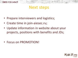 Next steps

• Prepare interviewers and logistics;
• Create time in join-aiesec.ru;
• Update information in website about your
  projects, positions with benefits and JDs;

• Focus on PROMOTION!
 