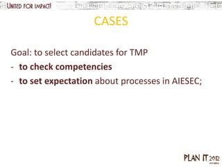 CASES

Goal: to select candidates for TMP
- to check competencies
- to set expectation about processes in AIESEC;
 