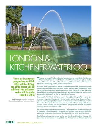 CANADIAN MARKET OUTLOOK 2015
“From an investment
perspective, we think
retail will be strong,
the office sector will be
solid and the industrial
sector will be quite
robust in 2015.”
Peter Whatmore Senior Vice President and
Executive Managing Director, Southwestern Ontario
LONDON &
KITCHENER-WATERLOO
The cross currents of the Canadian and global economy are evident in London and
Kitchener-Waterloo. Above all, “Southwestern Ontario continues to be a market
worthy of future investment,” says Peter Whatmore, CBRE Limited’s Senior Vice President
& Executive Managing Director, Southwestern Ontario.
With most of the significant plant closures in London now complete, employment growth
is dominating the conversation. The good news is that most of the large facilities along
the 401 corridor have been leased or sold and are in the hands of new operators.
Those facilities are regaining some employment, which Whatmore notes is particularly
encouraging, particularly for the service and retail sectors.
One issue that isn’t likely to change soon is the stubbornly high office vacancy rate
in London. Significant changes in the retail sector, such as large department store
closures and shopping mall conversions to office space over the past decade, created
the surplus office space that has taken time to absorb. While a marginal decline in
vacancy can be expected next year, Whatmore anticipates that it will be 2016 before
meaningful improvement takes hold.
The industrial market looks more promising. “We’re expecting a substantial amount
of the vacant industrial inventory to be absorbed, so there could be opportunities for
speculative construction from mid-2015 and possibly into 2016,” says Whatmore.
Road infrastructure projects, such as the new Wonderland Road on the west side
(scheduled for completion in early 2015) and the extension of Veterans Memorial
 